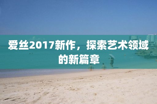 爱丝2017新作，探索艺术领域的新篇章