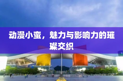 动漫小蛮，魅力与影响力的璀璨交织