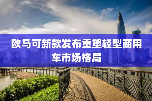 欧马可新款发布重塑轻型商用车市场格局