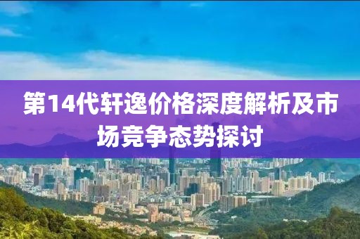 第14代轩逸价格深度解析及市场竞争态势探讨