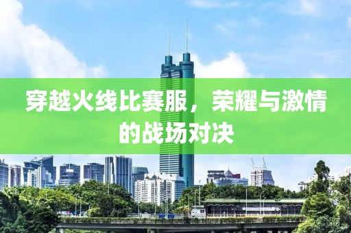 穿越火线比赛服，荣耀与激情的战场对决