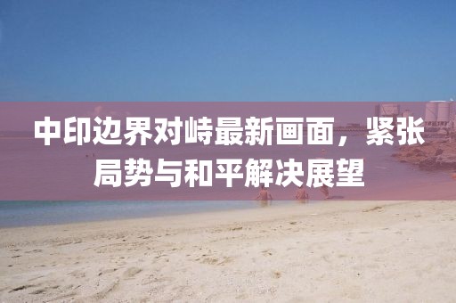 中印边界对峙最新画面，紧张局势与和平解决展望