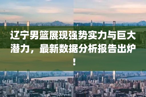 辽宁男篮展现强势实力与巨大潜力，最新数据分析报告出炉！