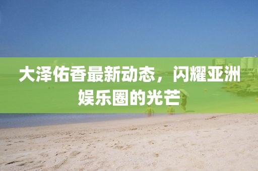大泽佑香最新动态，闪耀亚洲娱乐圈的光芒