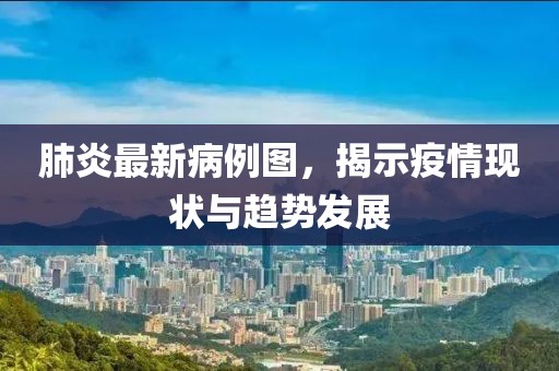 肺炎最新病例图，揭示疫情现状与趋势发展