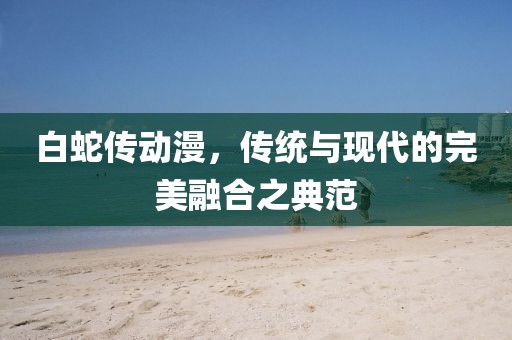 白蛇传动漫，传统与现代的完美融合之典范