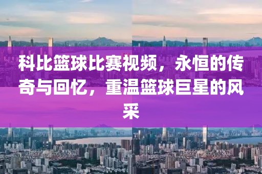 科比篮球比赛视频，永恒的传奇与回忆，重温篮球巨星的风采