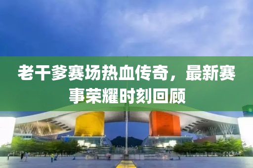 老干爹赛场热血传奇，最新赛事荣耀时刻回顾