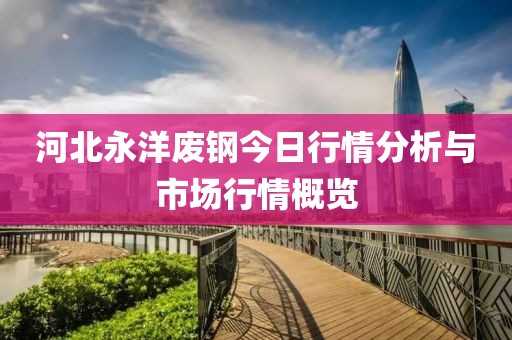 河北永洋废钢今日行情分析与市场行情概览