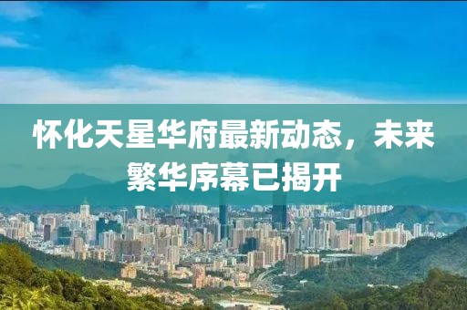 怀化天星华府最新动态，未来繁华序幕已揭开
