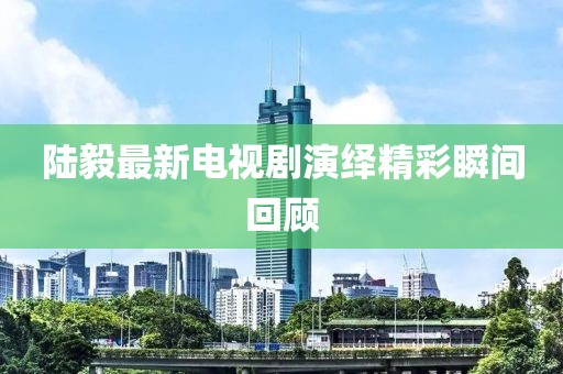 陆毅最新电视剧演绎精彩瞬间回顾