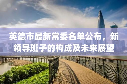 英德市最新常委名单公布，新领导班子的构成及未来展望
