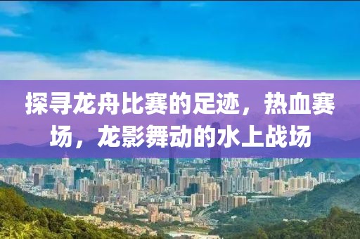 探寻龙舟比赛的足迹，热血赛场，龙影舞动的水上战场
