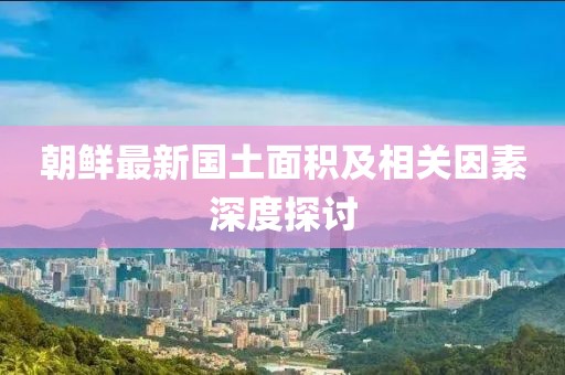 朝鲜最新国土面积及相关因素深度探讨