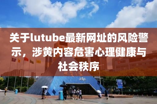 关于lutube最新网址的风险警示，涉黄内容危害心理健康与社会秩序