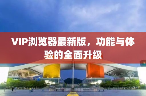 VIP浏览器最新版，功能与体验的全面升级