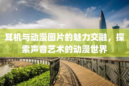 耳机与动漫图片的魅力交融，探索声音艺术的动漫世界