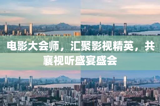 电影大会师，汇聚影视精英，共襄视听盛宴盛会