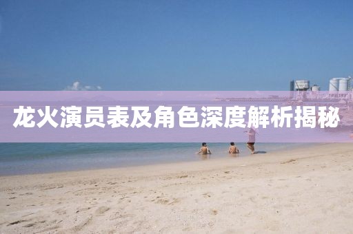 龙火演员表及角色深度解析揭秘