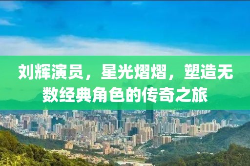 刘辉演员，星光熠熠，塑造无数经典角色的传奇之旅