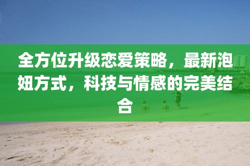全方位升级恋爱策略，最新泡妞方式，科技与情感的完美结合