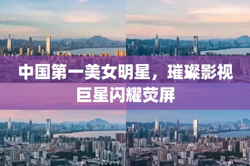 中国第一美女明星，璀璨影视巨星闪耀荧屏