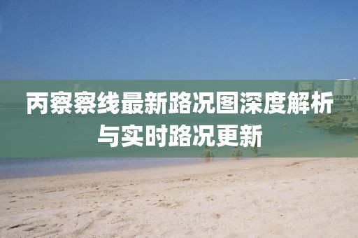 丙察察线最新路况图深度解析与实时路况更新