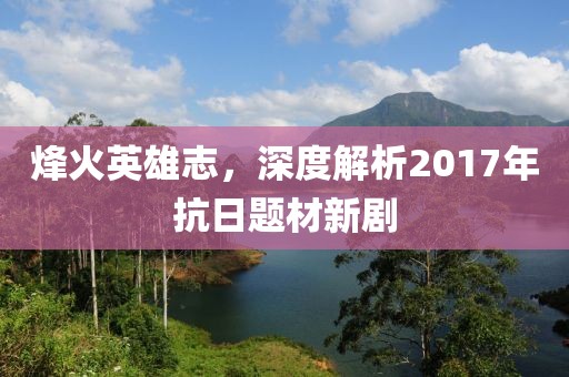 烽火英雄志，深度解析2017年抗日题材新剧