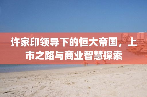 许家印领导下的恒大帝国，上市之路与商业智慧探索