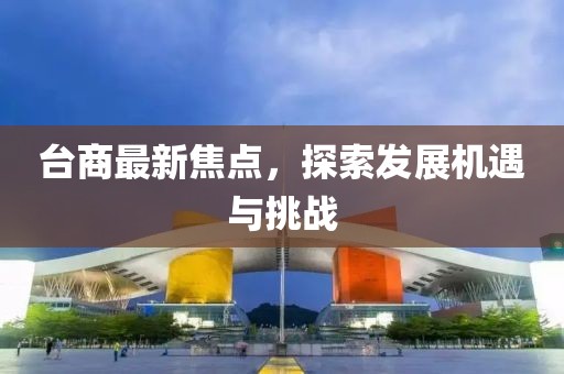 台商最新焦点，探索发展机遇与挑战