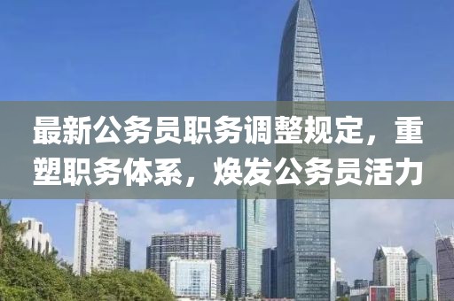 最新公务员职务调整规定，重塑职务体系，焕发公务员活力