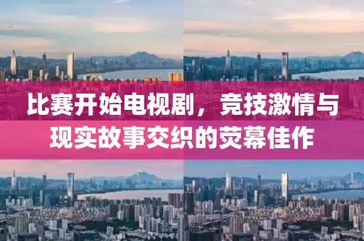 比赛开始电视剧，竞技激情与现实故事交织的荧幕佳作
