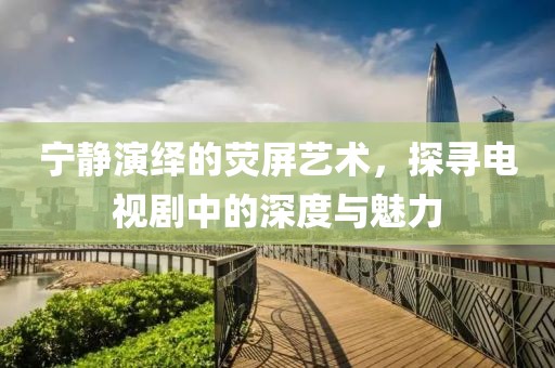 宁静演绎的荧屏艺术，探寻电视剧中的深度与魅力