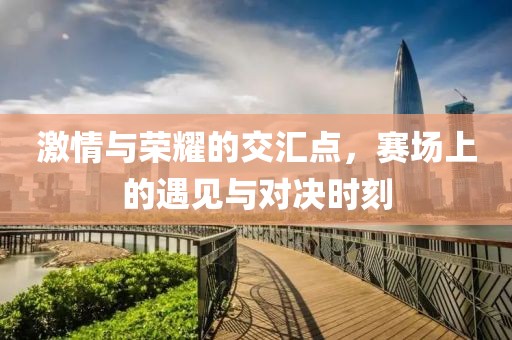 激情与荣耀的交汇点，赛场上的遇见与对决时刻