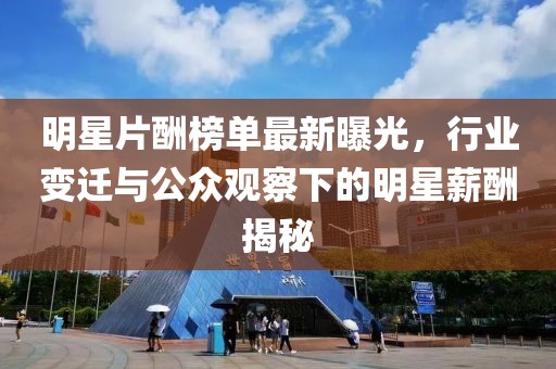 明星片酬榜单最新曝光，行业变迁与公众观察下的明星薪酬揭秘