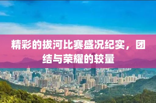 精彩的拔河比赛盛况纪实，团结与荣耀的较量