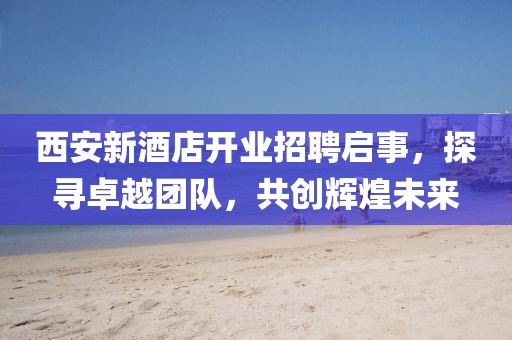 西安新酒店开业招聘启事，探寻卓越团队，共创辉煌未来