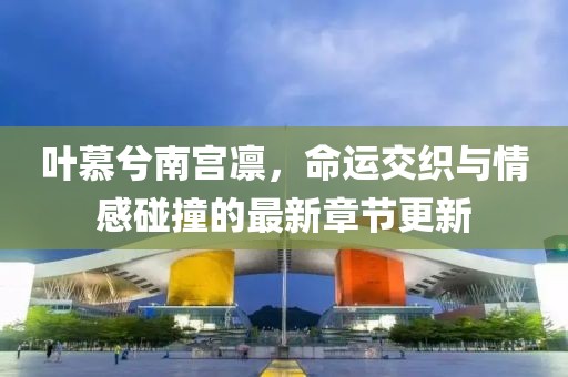 叶慕兮南宫凛，命运交织与情感碰撞的最新章节更新