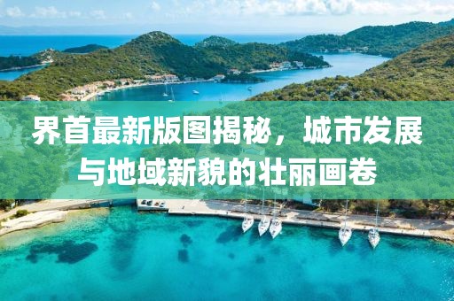 界首最新版图揭秘，城市发展与地域新貌的壮丽画卷