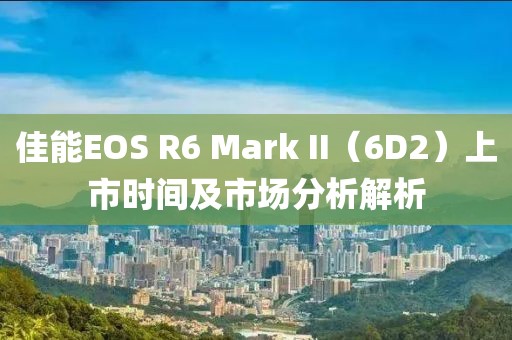 佳能EOS R6 Mark II（6D2）上市时间及市场分析解析