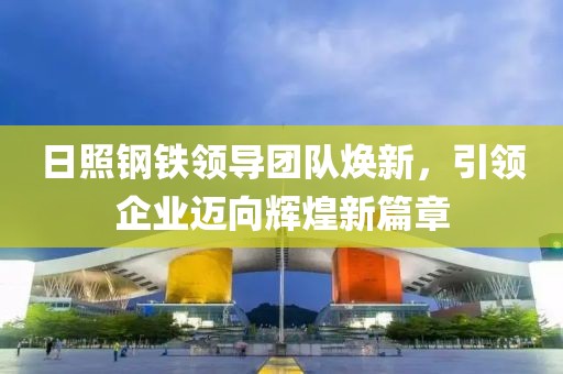 日照钢铁领导团队焕新，引领企业迈向辉煌新篇章