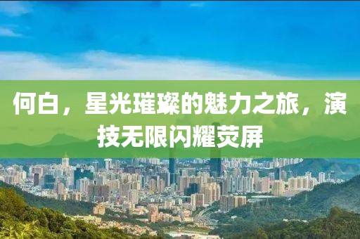 何白，星光璀璨的魅力之旅，演技无限闪耀荧屏