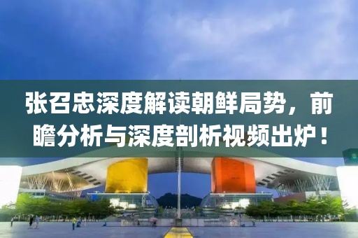 张召忠深度解读朝鲜局势，前瞻分析与深度剖析视频出炉！