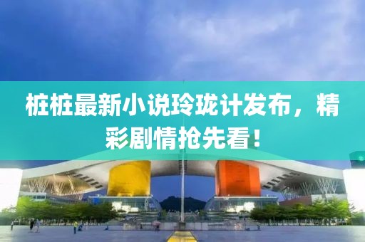 桩桩最新小说玲珑计发布，精彩剧情抢先看！