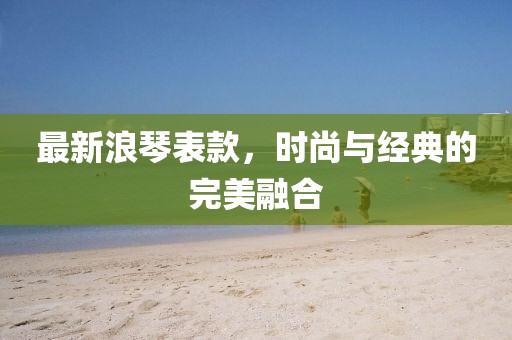 最新浪琴表款，时尚与经典的完美融合