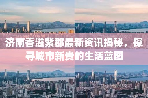 济南香溢紫郡最新资讯揭秘，探寻城市新贵的生活蓝图