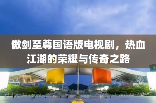 傲剑至尊国语版电视剧，热血江湖的荣耀与传奇之路