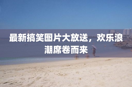 最新搞笑图片大放送，欢乐浪潮席卷而来