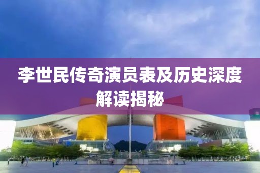 李世民传奇演员表及历史深度解读揭秘