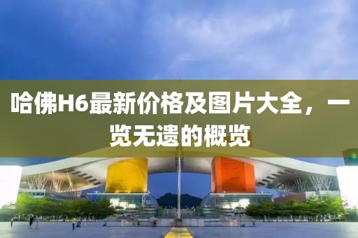 哈佛H6最新价格及图片大全，一览无遗的概览